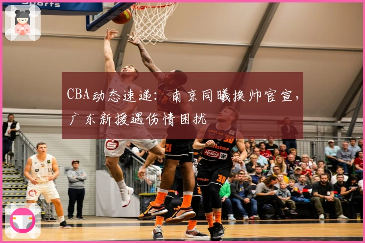 CBA动态速递：南京同曦换帅官宣，广东新援遇伤情困扰