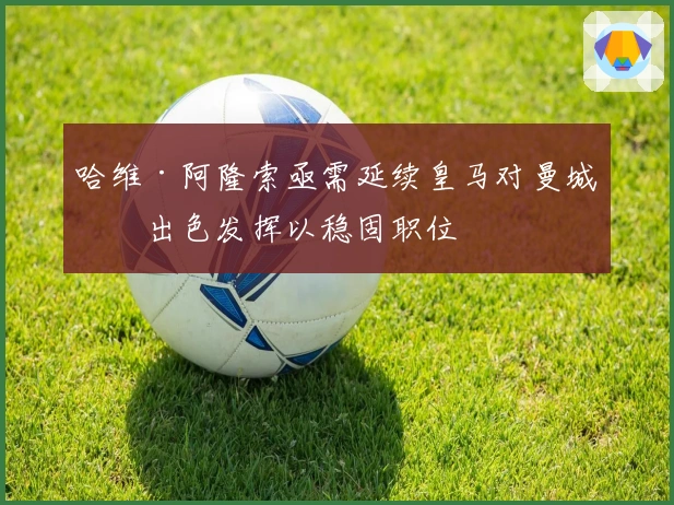 哈维·阿隆索亟需延续皇马对曼城的出色发挥以稳固职位