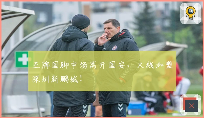 王牌国脚中场离开国安,火线加盟深圳新鹏城!