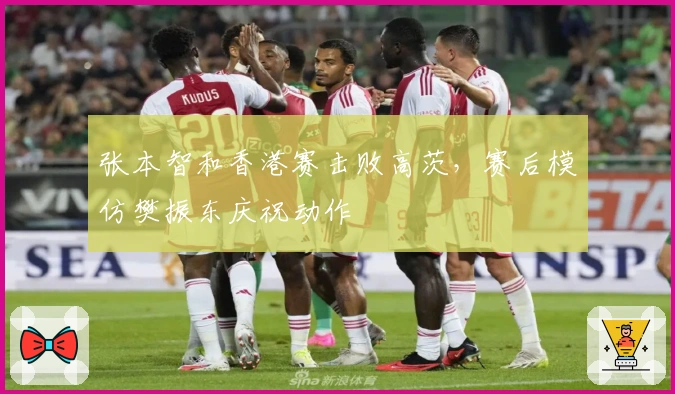 张本智和香港赛击败高茨,赛后模仿樊振东庆祝动作