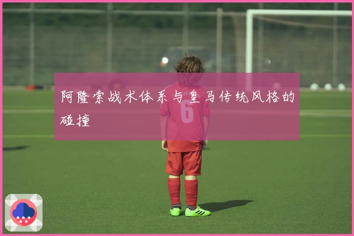 阿隆索战术体系与皇马传统风格的碰撞