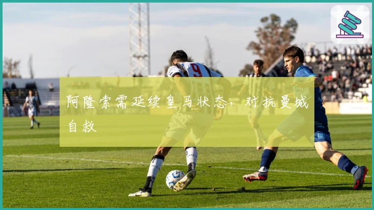 阿隆索需延续皇马状态,对抗曼城自救