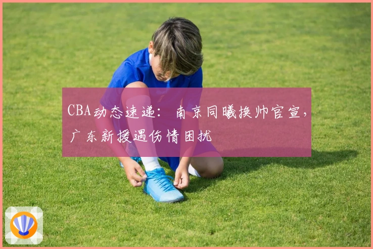 CBA动态速递:南京同曦换帅官宣,广东新援遇伤情困扰