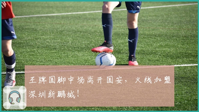 王牌国脚中场离开国安,火线加盟深圳新鹏城!