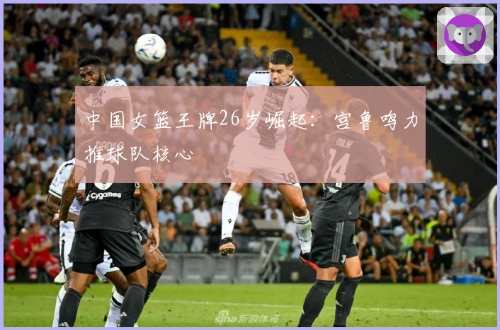 中国女篮王牌26岁崛起：宫鲁鸣力推球队核心