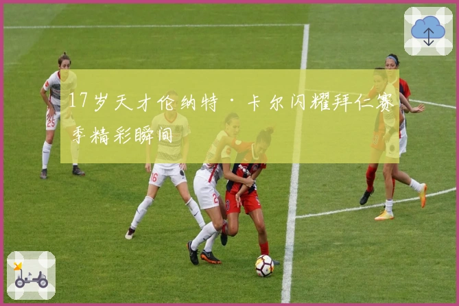 17岁天才伦纳特·卡尔闪耀拜仁赛季精彩瞬间